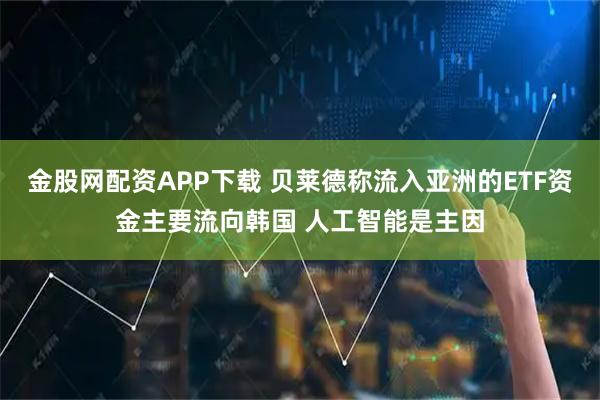 金股网配资APP下载 贝莱德称流入亚洲的ETF资金主要流向韩国 人工智能是主因