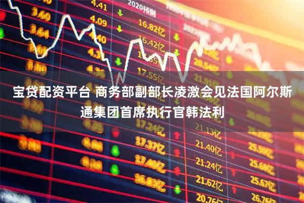 宝贷配资平台 商务部副部长凌激会见法国阿尔斯通集团首席执行官韩法利