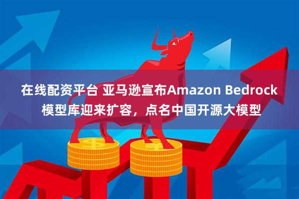 在线配资平台 亚马逊宣布Amazon Bedrock 模型库迎来扩容，点名中国开源大模型