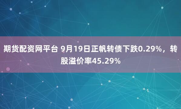 期货配资网平台 9月19日正帆转债下跌0.29%，转股溢价率45.29%