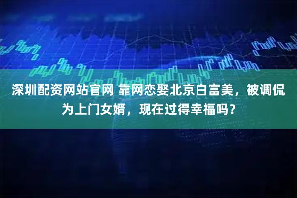 深圳配资网站官网 靠网恋娶北京白富美，被调侃为上门女婿，现在过得幸福吗？