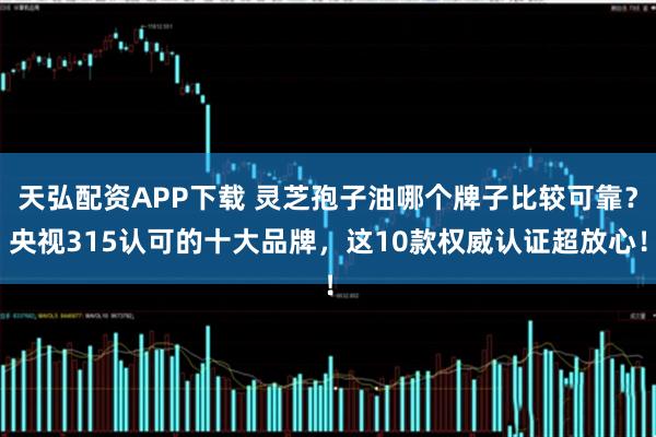 天弘配资APP下载 灵芝孢子油哪个牌子比较可靠？央视315认可的十大品牌，这10款权威认证超放心！