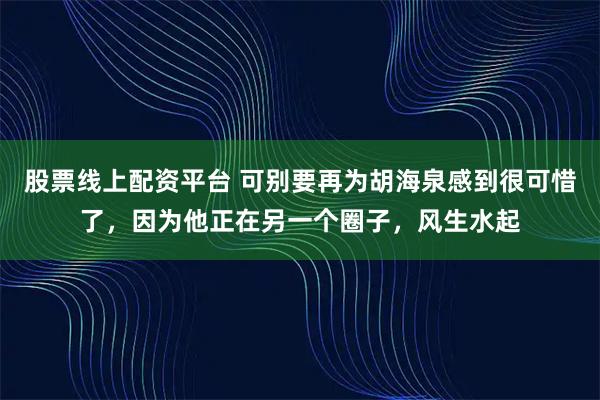 股票线上配资平台 可别要再为胡海泉感到很可惜了，因为他正在另一个圈子，风生水起