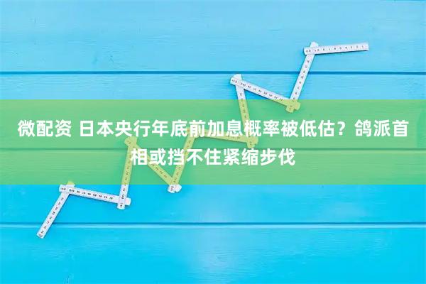 微配资 日本央行年底前加息概率被低估？鸽派首相或挡不住紧缩步伐