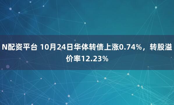 N配资平台 10月24日华体转债上涨0.74%，转股溢价率12.23%