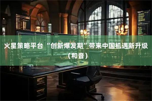 火星策略平台 “创新爆发期”带来中国机遇新升级（和音）