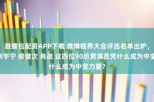 鼓腰包配资APP下载 微博视界大会评选名单出炉，成毅 刘宇宁 檀健次 肖战 这四位90后男演员凭什么成为中坚力量？