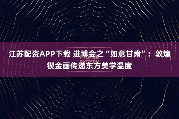 江苏配资APP下载 进博会之“如意甘肃”：敦煌锲金画传递东方美学温度