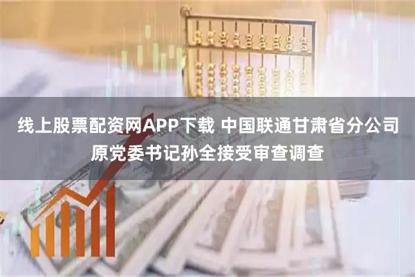 线上股票配资网APP下载 中国联通甘肃省分公司原党委书记孙全接受审查调查