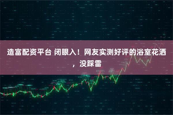 造富配资平台 闭眼入！网友实测好评的浴室花洒，没踩雷