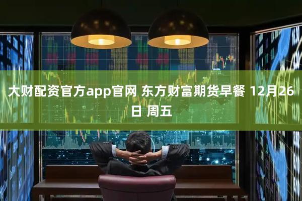 大财配资官方app官网 东方财富期货早餐 12月26日 周五