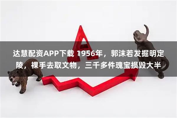 达慧配资APP下载 1956年，郭沫若发掘明定陵，裸手去取文物，三千多件瑰宝损毁大半