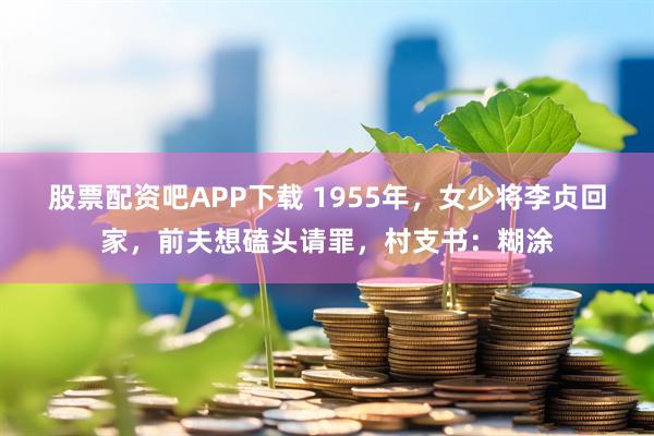 股票配资吧APP下载 1955年，女少将李贞回家，前夫想磕头请罪，村支书：糊涂
