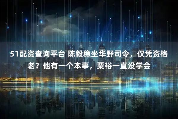 51配资查询平台 陈毅稳坐华野司令，仅凭资格老？他有一个本事，粟裕一直没学会