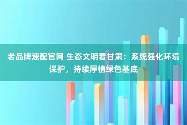 老品牌速配官网 生态文明看甘肃：系统强化环境保护，持续厚植绿色基底