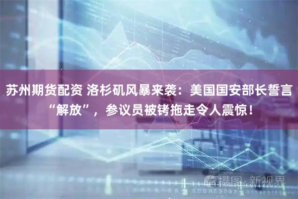 苏州期货配资 洛杉矶风暴来袭：美国国安部长誓言“解放”，参议员被铐拖走令人震惊！