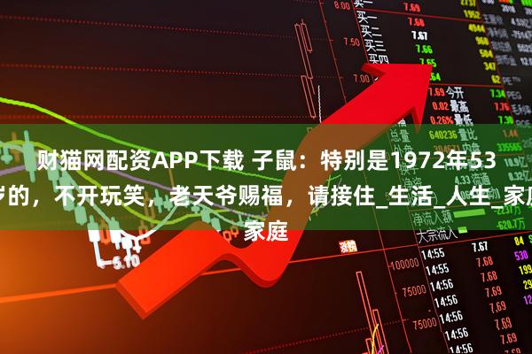 财猫网配资APP下载 子鼠：特别是1972年53岁的，不开玩笑，老天爷赐福，请接住_生活_人生_家庭