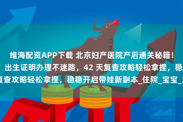 维海配资APP下载 北京妇产医院产后通关秘籍！出院全流程手把手教学，出生证明办理不迷路，42 天复查攻略轻松拿捏，稳稳开启带娃新副本_住院_宝宝_急诊