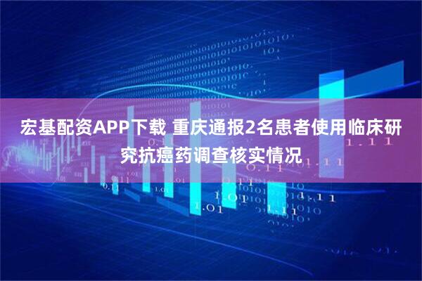 宏基配资APP下载 重庆通报2名患者使用临床研究抗癌药调查核实情况