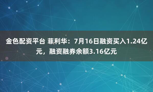 金色配资平台 菲利华：7月16日融资买入1.24亿元，融资融券余额3.16亿元