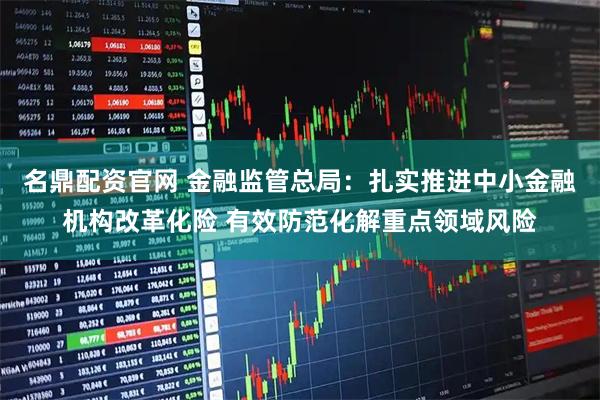名鼎配资官网 金融监管总局：扎实推进中小金融机构改革化险 有效防范化解重点领域风险