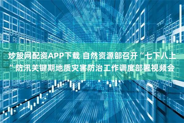 炒股网配资APP下载 自然资源部召开“七下八上”防汛关键期地质灾害防治工作调度部署视频会