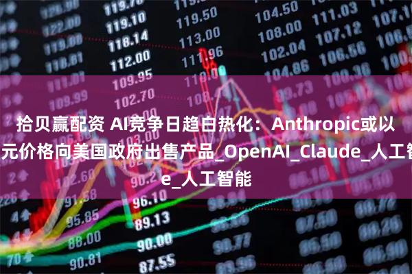 拾贝赢配资 AI竞争日趋白热化：Anthropic或以1美元价格向美国政府出售产品_OpenAI_Claude_人工智能