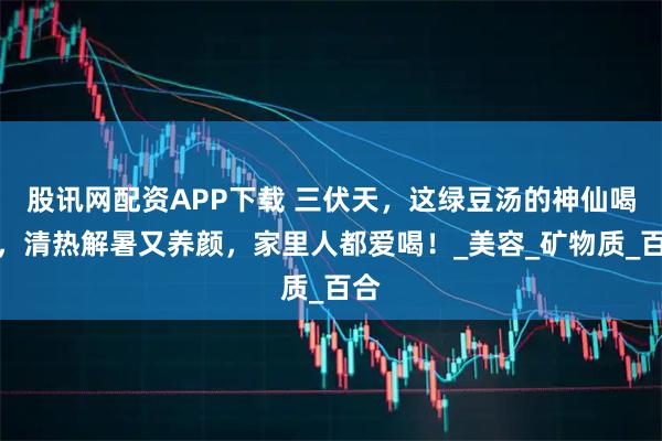 股讯网配资APP下载 三伏天，这绿豆汤的神仙喝法，清热解暑又养颜，家里人都爱喝！_美容_矿物质_百合