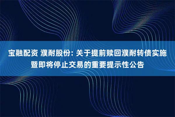 宝融配资 濮耐股份: 关于提前赎回濮耐转债实施暨即将停止交易的重要提示性公告