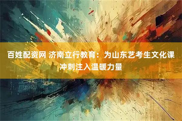百姓配资网 济南立行教育：为山东艺考生文化课冲刺注入温暖力量