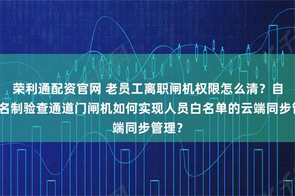 荣利通配资官网 老员工离职闸机权限怎么清？自助实名制验查通道门闸机如何实现人员白名单的云端同步管理？